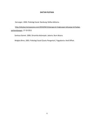 DAFTAR PUSTAKA

Gerungan. 2004. Psikologi Sosial. Bandung: Rafika Aditama.
http://edukasi.kompasiana.com/2010/04/12/pengaruh-lingkungan-keluarga-terhadapperkembangan. 17-10-2011
Santosa Slamet. 2006. Dinamika Kelompok. Jakarta: Bum Aksara.
Walgito Bimo. 2003. Psikologi Sosial (Suatu Pengantar). Yogyakarta: Andi Offset.

6

 