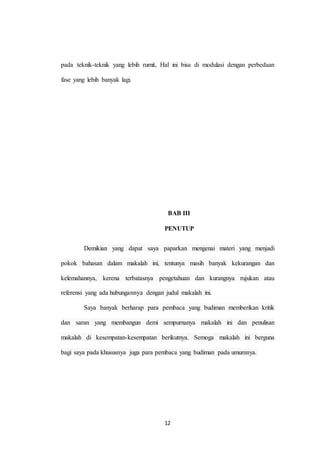 12
pada teknik-teknik yang lebih rumit, Hal ini bisa di modulasi dengan perbedaan
fase yang lebih banyak lagi.
BAB III
PENUTUP
Demikian yang dapat saya paparkan mengenai materi yang menjadi
pokok bahasan dalam makalah ini, tentunya masih banyak kekurangan dan
kelemahannya, kerena terbatasnya pengetahuan dan kurangnya rujukan atau
referensi yang ada hubungannya dengan judul makalah ini.
Saya banyak berharap para pembaca yang budiman memberikan kritik
dan saran yang membangun demi sempurnanya makalah ini dan penulisan
makalah di kesempatan-kesempatan berikutnya. Semoga makalah ini berguna
bagi saya pada khususnya juga para pembaca yang budiman pada umumnya.
 