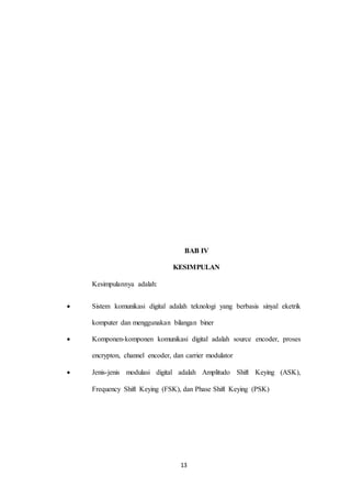 13
BAB IV
KESIMPULAN
Kesimpulannya adalah:
 Sistem komunikasi digital adalah teknologi yang berbasis sinyal eketrik
komputer dan menggunakan bilangan biner
 Komponen-komponen komunikasi digital adalah source encoder, proses
encrypton, channel encoder, dan carrier modulator
 Jenis-jenis modulasi digital adalah Amplitudo Shift Keying (ASK),
Frequency Shift Keying (FSK), dan Phase Shift Keying (PSK)
 