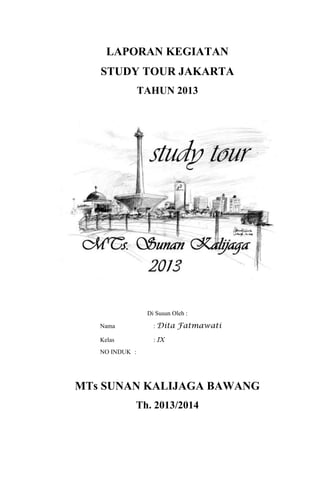 LAPORAN KEGIATAN
STUDY TOUR JAKARTA
TAHUN 2013

Di Susun Oleh :
Nama

: Dita Fatmawati

Kelas

: IX

NO INDUK :

MTs SUNAN KALIJAGA BAWANG
Th. 2013/2014

 