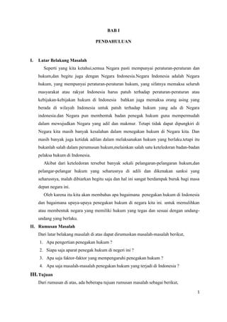 BAB I
PENDAHULUAN

I.

Latar Belakang Masalah
Seperti yang kita ketahui,semua Negara pasti mempunyai peraturan-peraturan dan
hukum,dan begitu juga dengan Negara Indonesia.Negara Indonesia adalah Negara
hukum, yang mempunyai peraturan-peraturan hukum, yang sifatnya memaksa seluruh
masyarakat atau rakyat Indonesia harus patuh terhadap peraturan-peraturan atau
kebijakan-kebijakan hukum di Indonesia bahkan juga memaksa orang asing yang
berada di wilayah Indonesia untuk patuh terhadap hukum yang ada di Negara
indonesia.dan Negara pun membentuk badan penegak hukum guna mempermudah
dalam mewujudkan Negara yang adil dan makmur. Tetapi tidak dapat dipungkiri di
Negara kita masih banyak kesalahan dalam menegakan hukum di Negara kita. Dan
masih banyak juga ketidak adilan dalam melaksanakan hukum yang berlaku.tetapi itu
bukanlah salah dalam perumusan hukum,melainkan salah satu keteledoran badan-badan
pelaksa hukum di Indonesia.
Akibat dari keteledoran tersebut banyak sekali pelangaran-pelangaran hukum,dan
pelangar-pelangar hukum yang seharusnya di adili dan dikenakan sanksi yang
seharusnya, malah dibiarkan begitu saja dan hal ini sangat berdampak buruk bagi masa
depan negara ini.
Oleh karena itu kita akan membahas apa bagaimana penegakan hukum di Indonesia
dan bagaimana upaya-upaya penegakan hukum di negara kita ini. untuk memulihkan
atau membentuk negara yang memiliki hukum yang tegas dan sesuai dengan undangundang yang berlaku.

II. Rumusan Masalah
Dari latar belakang masalah di atas dapat dirumuskan masalah-masalah berikut,
1. Apa pengertian penegakan hukum ?
2. Siapa saja aparat penegak hukum di negeri ini ?
3. Apa saja faktor-faktor yang mempengaruhi penegakan hukum ?
4. Apa saja masalah-masalah penegakan hukum yang terjadi di Indonesia ?

III. Tujuan
Dari rumusan di atas, ada beberapa tujuan rumusan masalah sebagai berikut,
1

 