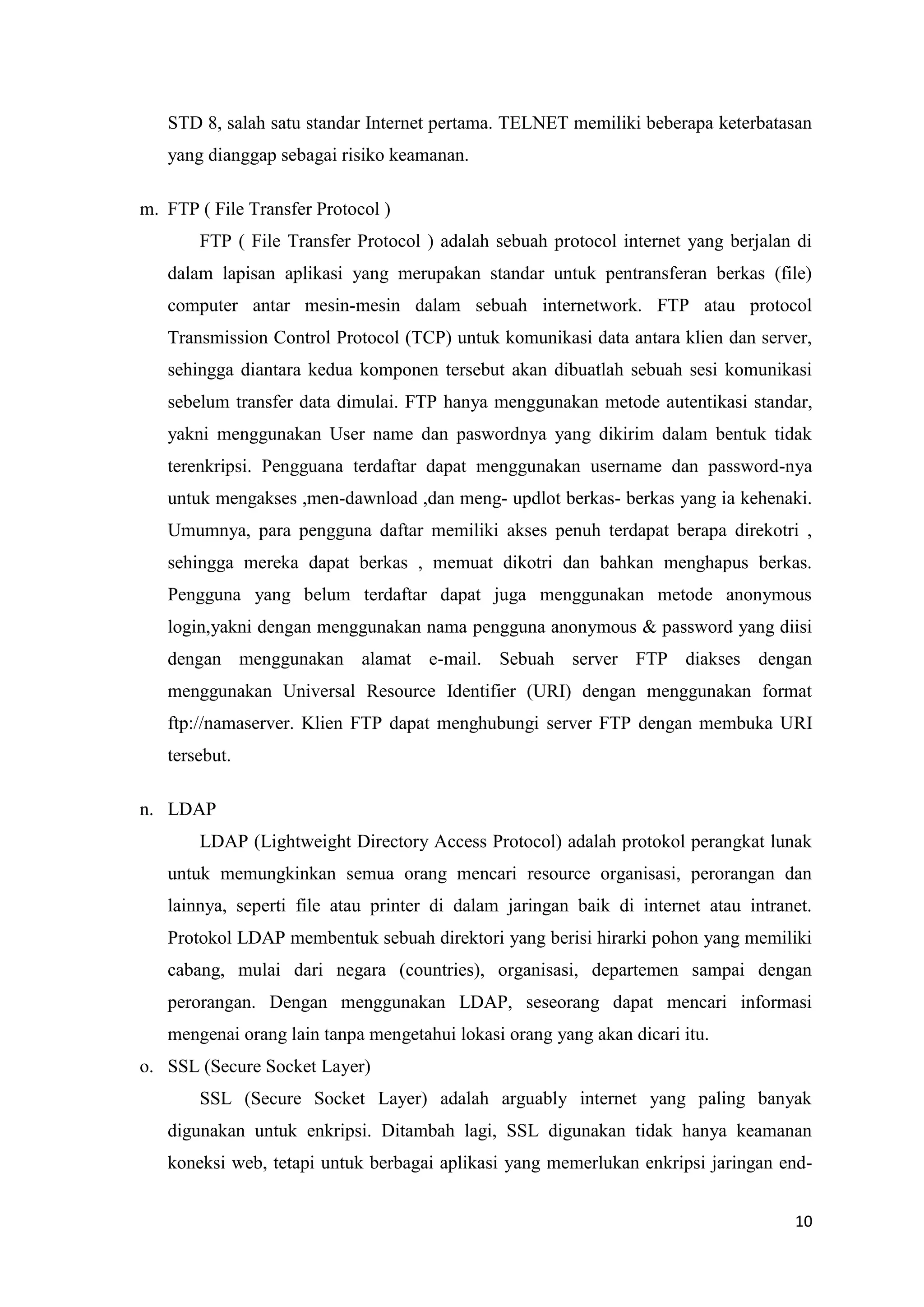 STD 8, salah satu standar Internet pertama. TELNET memiliki beberapa keterbatasan
yang dianggap sebagai risiko keamanan.
m. FTP ( File Transfer Protocol )
FTP ( File Transfer Protocol ) adalah sebuah protocol internet yang berjalan di
dalam lapisan aplikasi yang merupakan standar untuk pentransferan berkas (file)
computer antar mesin-mesin dalam sebuah internetwork. FTP atau protocol
Transmission Control Protocol (TCP) untuk komunikasi data antara klien dan server,
sehingga diantara kedua komponen tersebut akan dibuatlah sebuah sesi komunikasi
sebelum transfer data dimulai. FTP hanya menggunakan metode autentikasi standar,
yakni menggunakan User name dan paswordnya yang dikirim dalam bentuk tidak
terenkripsi. Pengguana terdaftar dapat menggunakan username dan password-nya
untuk mengakses ,men-dawnload ,dan meng- updlot berkas- berkas yang ia kehenaki.
Umumnya, para pengguna daftar memiliki akses penuh terdapat berapa direkotri ,
sehingga mereka dapat berkas , memuat dikotri dan bahkan menghapus berkas.
Pengguna yang belum terdaftar dapat juga menggunakan metode anonymous
login,yakni dengan menggunakan nama pengguna anonymous & password yang diisi
dengan menggunakan alamat e-mail. Sebuah server FTP diakses dengan
menggunakan Universal Resource Identifier (URI) dengan menggunakan format
ftp://namaserver. Klien FTP dapat menghubungi server FTP dengan membuka URI
tersebut.
n. LDAP
LDAP (Lightweight Directory Access Protocol) adalah protokol perangkat lunak
untuk memungkinkan semua orang mencari resource organisasi, perorangan dan
lainnya, seperti file atau printer di dalam jaringan baik di internet atau intranet.
Protokol LDAP membentuk sebuah direktori yang berisi hirarki pohon yang memiliki
cabang, mulai dari negara (countries), organisasi, departemen sampai dengan
perorangan. Dengan menggunakan LDAP, seseorang dapat mencari informasi
mengenai orang lain tanpa mengetahui lokasi orang yang akan dicari itu.
o. SSL (Secure Socket Layer)
SSL (Secure Socket Layer) adalah arguably internet yang paling banyak
digunakan untuk enkripsi. Ditambah lagi, SSL digunakan tidak hanya keamanan
koneksi web, tetapi untuk berbagai aplikasi yang memerlukan enkripsi jaringan end10

 