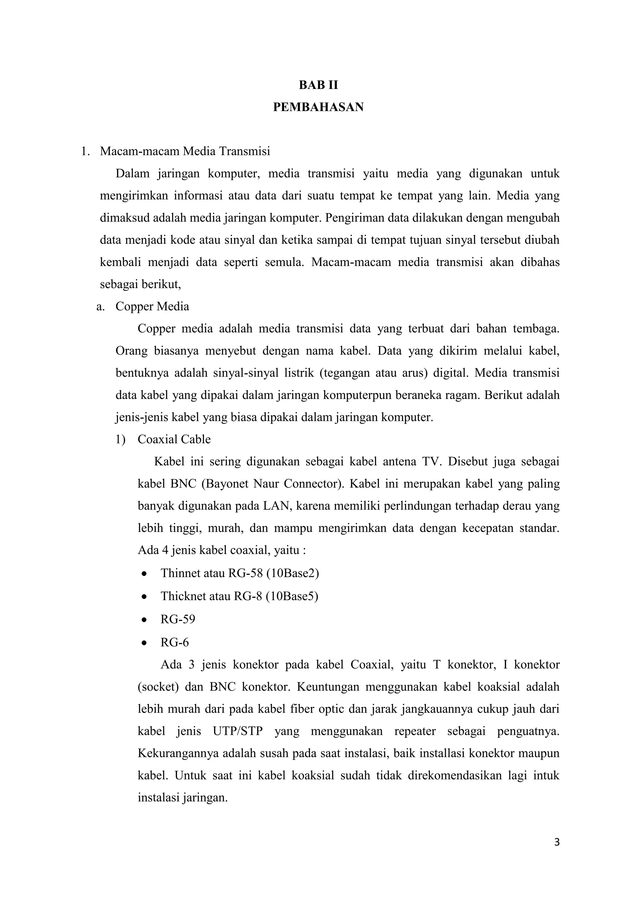 BAB II
PEMBAHASAN

1. Macam-macam Media Transmisi
Dalam jaringan komputer, media transmisi yaitu media yang digunakan untuk
mengirimkan informasi atau data dari suatu tempat ke tempat yang lain. Media yang
dimaksud adalah media jaringan komputer. Pengiriman data dilakukan dengan mengubah
data menjadi kode atau sinyal dan ketika sampai di tempat tujuan sinyal tersebut diubah
kembali menjadi data seperti semula. Macam-macam media transmisi akan dibahas
sebagai berikut,
a. Copper Media
Copper media adalah media transmisi data yang terbuat dari bahan tembaga.
Orang biasanya menyebut dengan nama kabel. Data yang dikirim melalui kabel,
bentuknya adalah sinyal-sinyal listrik (tegangan atau arus) digital. Media transmisi
data kabel yang dipakai dalam jaringan komputerpun beraneka ragam. Berikut adalah
jenis-jenis kabel yang biasa dipakai dalam jaringan komputer.
1) Coaxial Cable
Kabel ini sering digunakan sebagai kabel antena TV. Disebut juga sebagai
kabel BNC (Bayonet Naur Connector). Kabel ini merupakan kabel yang paling
banyak digunakan pada LAN, karena memiliki perlindungan terhadap derau yang
lebih tinggi, murah, dan mampu mengirimkan data dengan kecepatan standar.
Ada 4 jenis kabel coaxial, yaitu :
Thinnet atau RG-58 (10Base2)
Thicknet atau RG-8 (10Base5)
RG-59
RG-6
Ada 3 jenis konektor pada kabel Coaxial, yaitu T konektor, I konektor
(socket) dan BNC konektor. Keuntungan menggunakan kabel koaksial adalah
lebih murah dari pada kabel fiber optic dan jarak jangkauannya cukup jauh dari
kabel jenis UTP/STP yang menggunakan repeater sebagai penguatnya.
Kekurangannya adalah susah pada saat instalasi, baik installasi konektor maupun
kabel. Untuk saat ini kabel koaksial sudah tidak direkomendasikan lagi intuk
instalasi jaringan.

3

 