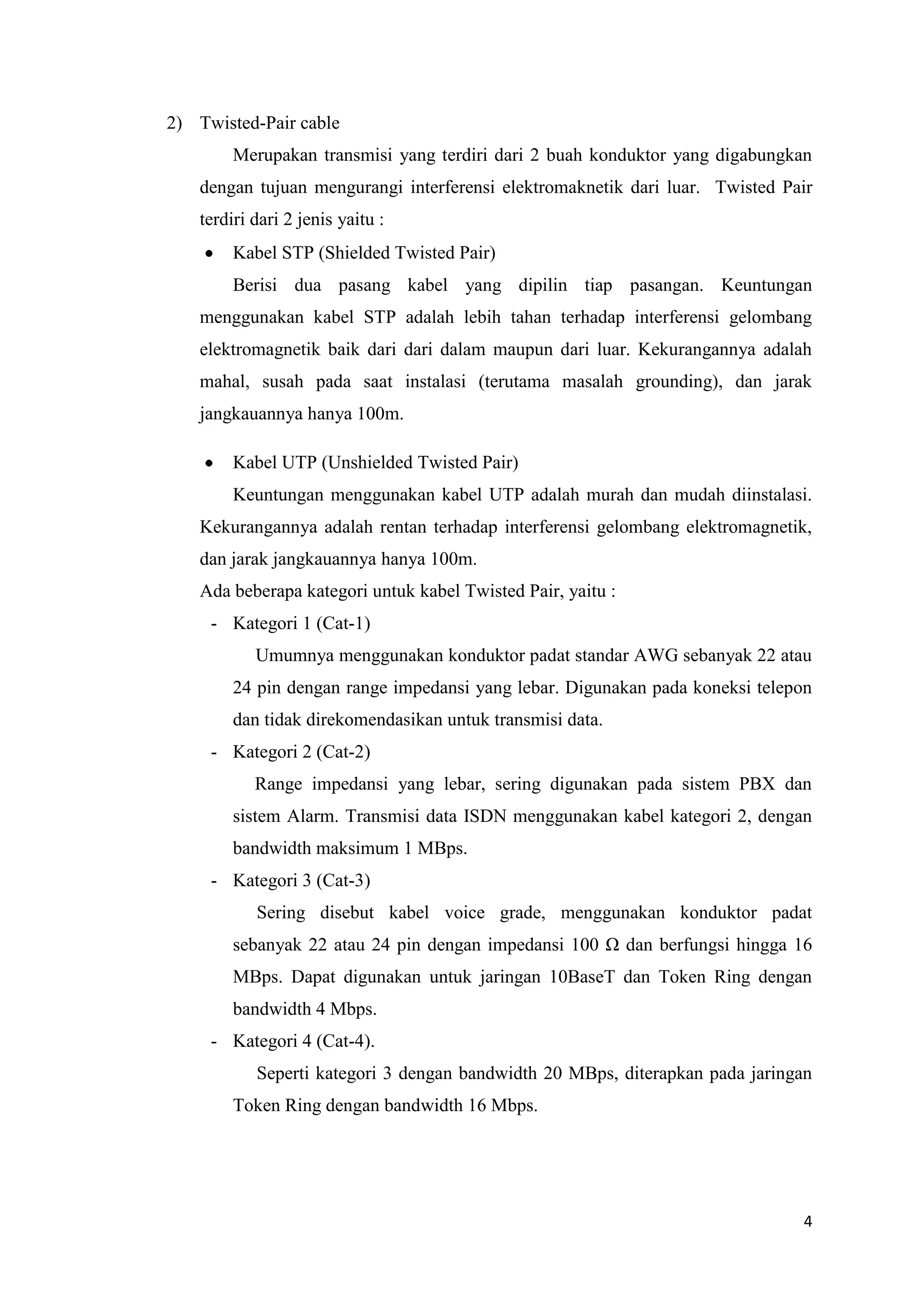 2) Twisted-Pair cable
Merupakan transmisi yang terdiri dari 2 buah konduktor yang digabungkan
dengan tujuan mengurangi interferensi elektromaknetik dari luar. Twisted Pair
terdiri dari 2 jenis yaitu :
Kabel STP (Shielded Twisted Pair)
Berisi dua pasang kabel yang dipilin tiap pasangan. Keuntungan
menggunakan kabel STP adalah lebih tahan terhadap interferensi gelombang
elektromagnetik baik dari dari dalam maupun dari luar. Kekurangannya adalah
mahal, susah pada saat instalasi (terutama masalah grounding), dan jarak
jangkauannya hanya 100m.
Kabel UTP (Unshielded Twisted Pair)
Keuntungan menggunakan kabel UTP adalah murah dan mudah diinstalasi.
Kekurangannya adalah rentan terhadap interferensi gelombang elektromagnetik,
dan jarak jangkauannya hanya 100m.
Ada beberapa kategori untuk kabel Twisted Pair, yaitu :
- Kategori 1 (Cat-1)
Umumnya menggunakan konduktor padat standar AWG sebanyak 22 atau
24 pin dengan range impedansi yang lebar. Digunakan pada koneksi telepon
dan tidak direkomendasikan untuk transmisi data.
- Kategori 2 (Cat-2)
Range impedansi yang lebar, sering digunakan pada sistem PBX dan
sistem Alarm. Transmisi data ISDN menggunakan kabel kategori 2, dengan
bandwidth maksimum 1 MBps.
- Kategori 3 (Cat-3)
Sering disebut kabel voice grade, menggunakan konduktor padat
sebanyak 22 atau 24 pin dengan impedansi 100 Ω dan berfungsi hingga 16
MBps. Dapat digunakan untuk jaringan 10BaseT dan Token Ring dengan
bandwidth 4 Mbps.
- Kategori 4 (Cat-4).
Seperti kategori 3 dengan bandwidth 20 MBps, diterapkan pada jaringan
Token Ring dengan bandwidth 16 Mbps.

4

 