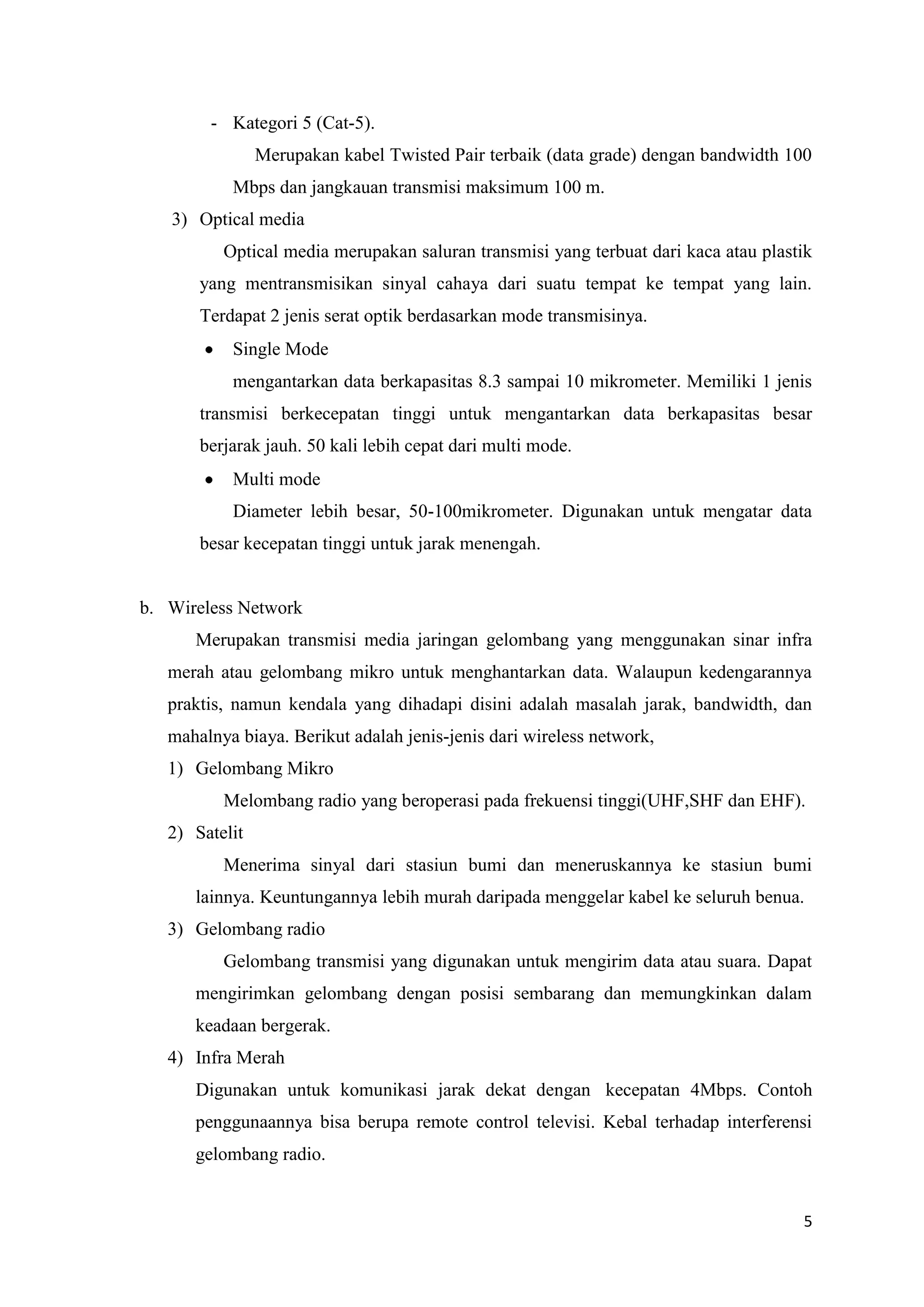 - Kategori 5 (Cat-5).
Merupakan kabel Twisted Pair terbaik (data grade) dengan bandwidth 100
Mbps dan jangkauan transmisi maksimum 100 m.
3) Optical media
Optical media merupakan saluran transmisi yang terbuat dari kaca atau plastik
yang mentransmisikan sinyal cahaya dari suatu tempat ke tempat yang lain.
Terdapat 2 jenis serat optik berdasarkan mode transmisinya.
Single Mode
mengantarkan data berkapasitas 8.3 sampai 10 mikrometer. Memiliki 1 jenis
transmisi berkecepatan tinggi untuk mengantarkan data berkapasitas besar
berjarak jauh. 50 kali lebih cepat dari multi mode.
Multi mode
Diameter lebih besar, 50-100mikrometer. Digunakan untuk mengatar data
besar kecepatan tinggi untuk jarak menengah.

b. Wireless Network
Merupakan transmisi media jaringan gelombang yang menggunakan sinar infra
merah atau gelombang mikro untuk menghantarkan data. Walaupun kedengarannya
praktis, namun kendala yang dihadapi disini adalah masalah jarak, bandwidth, dan
mahalnya biaya. Berikut adalah jenis-jenis dari wireless network,
1) Gelombang Mikro
Melombang radio yang beroperasi pada frekuensi tinggi(UHF,SHF dan EHF).
2) Satelit
Menerima sinyal dari stasiun bumi dan meneruskannya ke stasiun bumi
lainnya. Keuntungannya lebih murah daripada menggelar kabel ke seluruh benua.
3) Gelombang radio
Gelombang transmisi yang digunakan untuk mengirim data atau suara. Dapat
mengirimkan gelombang dengan posisi sembarang dan memungkinkan dalam
keadaan bergerak.
4) Infra Merah
Digunakan untuk komunikasi jarak dekat dengan kecepatan 4Mbps. Contoh
penggunaannya bisa berupa remote control televisi. Kebal terhadap interferensi
gelombang radio.

5

 