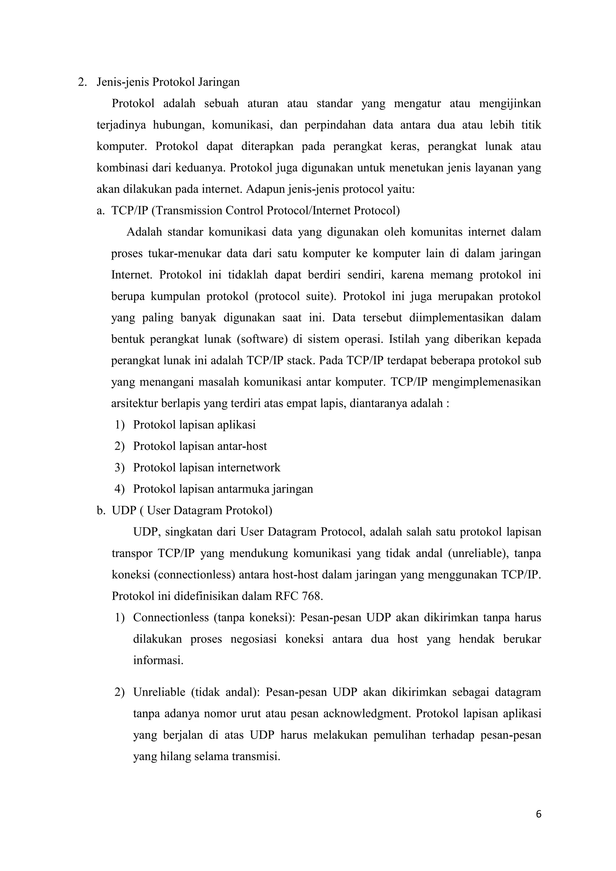 2. Jenis-jenis Protokol Jaringan
Protokol adalah sebuah aturan atau standar yang mengatur atau mengijinkan
terjadinya hubungan, komunikasi, dan perpindahan data antara dua atau lebih titik
komputer. Protokol dapat diterapkan pada perangkat keras, perangkat lunak atau
kombinasi dari keduanya. Protokol juga digunakan untuk menetukan jenis layanan yang
akan dilakukan pada internet. Adapun jenis-jenis protocol yaitu:
a. TCP/IP (Transmission Control Protocol/Internet Protocol)
Adalah standar komunikasi data yang digunakan oleh komunitas internet dalam
proses tukar-menukar data dari satu komputer ke komputer lain di dalam jaringan
Internet. Protokol ini tidaklah dapat berdiri sendiri, karena memang protokol ini
berupa kumpulan protokol (protocol suite). Protokol ini juga merupakan protokol
yang paling banyak digunakan saat ini. Data tersebut diimplementasikan dalam
bentuk perangkat lunak (software) di sistem operasi. Istilah yang diberikan kepada
perangkat lunak ini adalah TCP/IP stack. Pada TCP/IP terdapat beberapa protokol sub
yang menangani masalah komunikasi antar komputer. TCP/IP mengimplemenasikan
arsitektur berlapis yang terdiri atas empat lapis, diantaranya adalah :
1) Protokol lapisan aplikasi
2) Protokol lapisan antar-host
3) Protokol lapisan internetwork
4) Protokol lapisan antarmuka jaringan
b. UDP ( User Datagram Protokol)
UDP, singkatan dari User Datagram Protocol, adalah salah satu protokol lapisan
transpor TCP/IP yang mendukung komunikasi yang tidak andal (unreliable), tanpa
koneksi (connectionless) antara host-host dalam jaringan yang menggunakan TCP/IP.
Protokol ini didefinisikan dalam RFC 768.
1) Connectionless (tanpa koneksi): Pesan-pesan UDP akan dikirimkan tanpa harus
dilakukan proses negosiasi koneksi antara dua host yang hendak berukar
informasi.
2) Unreliable (tidak andal): Pesan-pesan UDP akan dikirimkan sebagai datagram
tanpa adanya nomor urut atau pesan acknowledgment. Protokol lapisan aplikasi
yang berjalan di atas UDP harus melakukan pemulihan terhadap pesan-pesan
yang hilang selama transmisi.

6

 