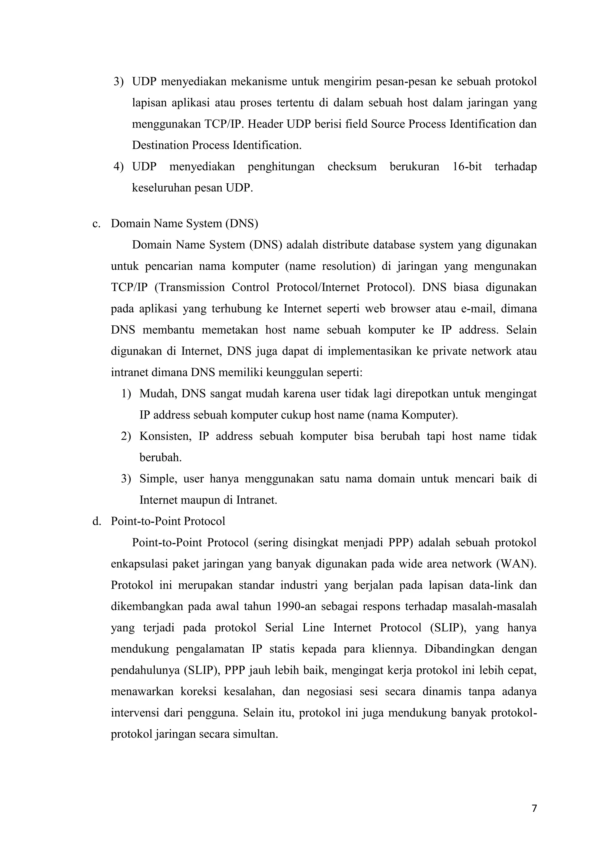 3) UDP menyediakan mekanisme untuk mengirim pesan-pesan ke sebuah protokol
lapisan aplikasi atau proses tertentu di dalam sebuah host dalam jaringan yang
menggunakan TCP/IP. Header UDP berisi field Source Process Identification dan
Destination Process Identification.
4) UDP

menyediakan

penghitungan

checksum

berukuran

16-bit

terhadap

keseluruhan pesan UDP.
c. Domain Name System (DNS)
Domain Name System (DNS) adalah distribute database system yang digunakan
untuk pencarian nama komputer (name resolution) di jaringan yang mengunakan
TCP/IP (Transmission Control Protocol/Internet Protocol). DNS biasa digunakan
pada aplikasi yang terhubung ke Internet seperti web browser atau e-mail, dimana
DNS membantu memetakan host name sebuah komputer ke IP address. Selain
digunakan di Internet, DNS juga dapat di implementasikan ke private network atau
intranet dimana DNS memiliki keunggulan seperti:
1) Mudah, DNS sangat mudah karena user tidak lagi direpotkan untuk mengingat
IP address sebuah komputer cukup host name (nama Komputer).
2) Konsisten, IP address sebuah komputer bisa berubah tapi host name tidak
berubah.
3) Simple, user hanya menggunakan satu nama domain untuk mencari baik di
Internet maupun di Intranet.
d. Point-to-Point Protocol
Point-to-Point Protocol (sering disingkat menjadi PPP) adalah sebuah protokol
enkapsulasi paket jaringan yang banyak digunakan pada wide area network (WAN).
Protokol ini merupakan standar industri yang berjalan pada lapisan data-link dan
dikembangkan pada awal tahun 1990-an sebagai respons terhadap masalah-masalah
yang terjadi pada protokol Serial Line Internet Protocol (SLIP), yang hanya
mendukung pengalamatan IP statis kepada para kliennya. Dibandingkan dengan
pendahulunya (SLIP), PPP jauh lebih baik, mengingat kerja protokol ini lebih cepat,
menawarkan koreksi kesalahan, dan negosiasi sesi secara dinamis tanpa adanya
intervensi dari pengguna. Selain itu, protokol ini juga mendukung banyak protokolprotokol jaringan secara simultan.

7

 