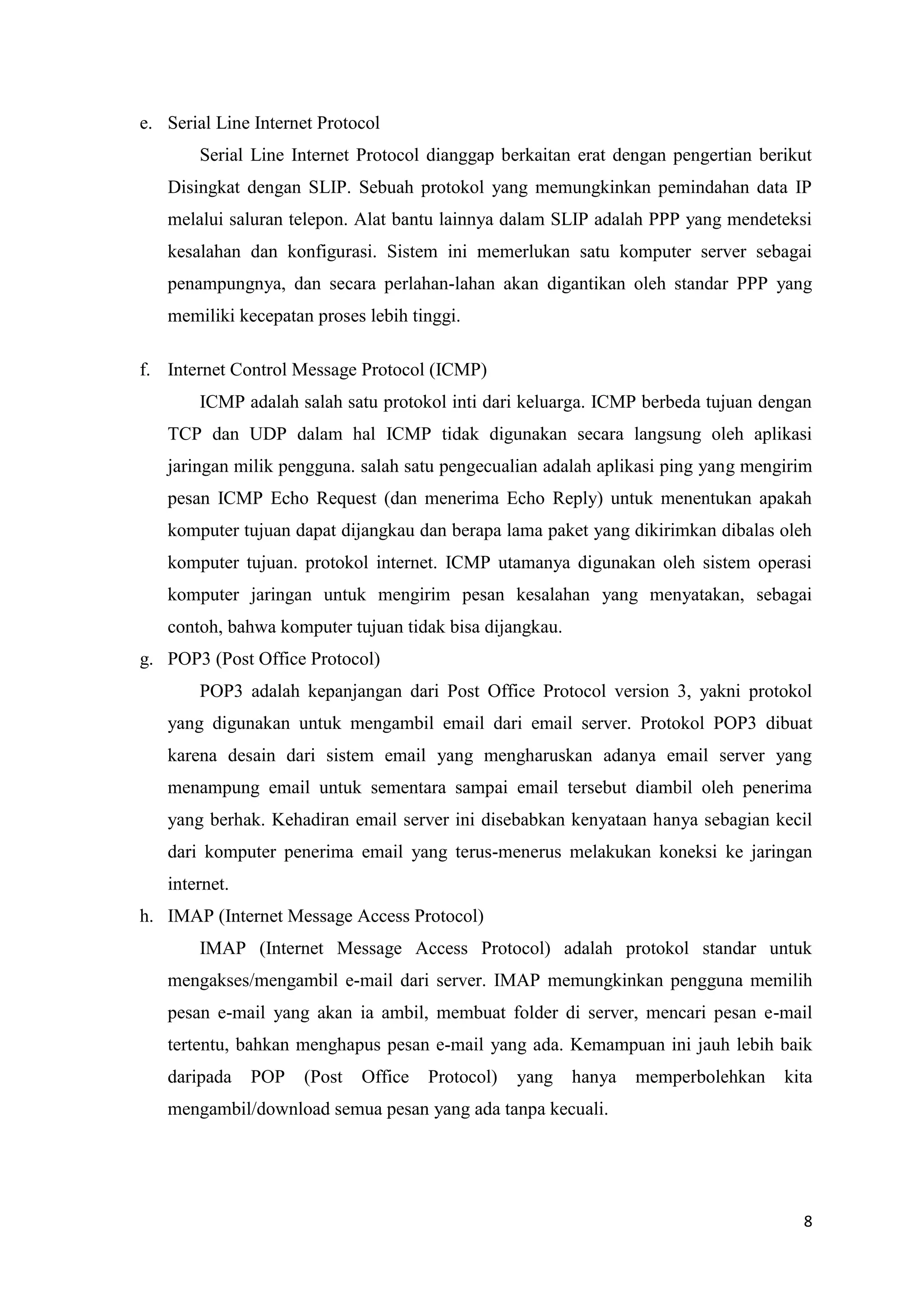 e. Serial Line Internet Protocol
Serial Line Internet Protocol dianggap berkaitan erat dengan pengertian berikut
Disingkat dengan SLIP. Sebuah protokol yang memungkinkan pemindahan data IP
melalui saluran telepon. Alat bantu lainnya dalam SLIP adalah PPP yang mendeteksi
kesalahan dan konfigurasi. Sistem ini memerlukan satu komputer server sebagai
penampungnya, dan secara perlahan-lahan akan digantikan oleh standar PPP yang
memiliki kecepatan proses lebih tinggi.
f. Internet Control Message Protocol (ICMP)
ICMP adalah salah satu protokol inti dari keluarga. ICMP berbeda tujuan dengan
TCP dan UDP dalam hal ICMP tidak digunakan secara langsung oleh aplikasi
jaringan milik pengguna. salah satu pengecualian adalah aplikasi ping yang mengirim
pesan ICMP Echo Request (dan menerima Echo Reply) untuk menentukan apakah
komputer tujuan dapat dijangkau dan berapa lama paket yang dikirimkan dibalas oleh
komputer tujuan. protokol internet. ICMP utamanya digunakan oleh sistem operasi
komputer jaringan untuk mengirim pesan kesalahan yang menyatakan, sebagai
contoh, bahwa komputer tujuan tidak bisa dijangkau.
g. POP3 (Post Office Protocol)
POP3 adalah kepanjangan dari Post Office Protocol version 3, yakni protokol
yang digunakan untuk mengambil email dari email server. Protokol POP3 dibuat
karena desain dari sistem email yang mengharuskan adanya email server yang
menampung email untuk sementara sampai email tersebut diambil oleh penerima
yang berhak. Kehadiran email server ini disebabkan kenyataan hanya sebagian kecil
dari komputer penerima email yang terus-menerus melakukan koneksi ke jaringan
internet.
h. IMAP (Internet Message Access Protocol)
IMAP (Internet Message Access Protocol) adalah protokol standar untuk
mengakses/mengambil e-mail dari server. IMAP memungkinkan pengguna memilih
pesan e-mail yang akan ia ambil, membuat folder di server, mencari pesan e-mail
tertentu, bahkan menghapus pesan e-mail yang ada. Kemampuan ini jauh lebih baik
daripada

POP

(Post

Office

Protocol)

yang

hanya

memperbolehkan

kita

mengambil/download semua pesan yang ada tanpa kecuali.

8

 