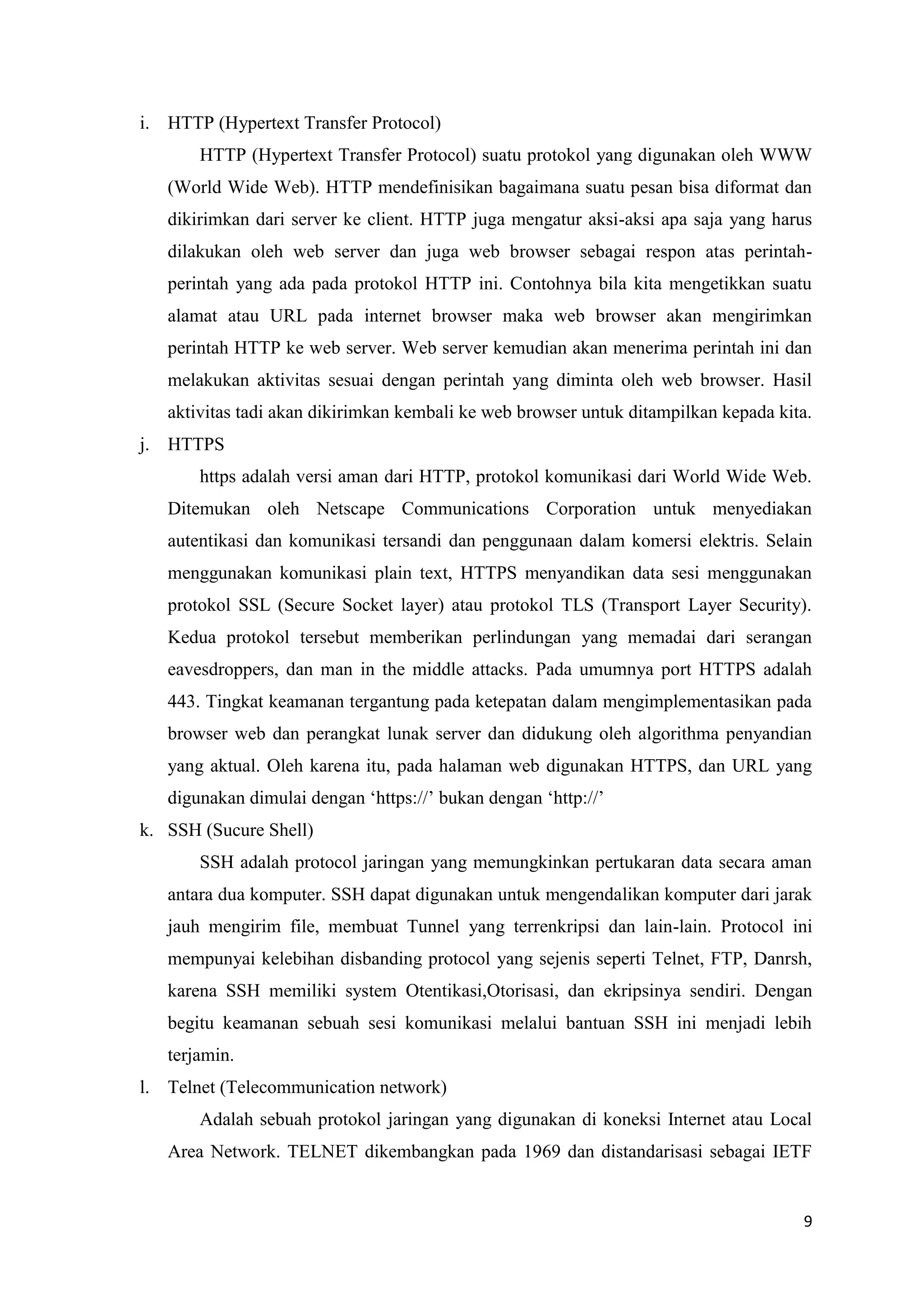 i. HTTP (Hypertext Transfer Protocol)
HTTP (Hypertext Transfer Protocol) suatu protokol yang digunakan oleh WWW
(World Wide Web). HTTP mendefinisikan bagaimana suatu pesan bisa diformat dan
dikirimkan dari server ke client. HTTP juga mengatur aksi-aksi apa saja yang harus
dilakukan oleh web server dan juga web browser sebagai respon atas perintahperintah yang ada pada protokol HTTP ini. Contohnya bila kita mengetikkan suatu
alamat atau URL pada internet browser maka web browser akan mengirimkan
perintah HTTP ke web server. Web server kemudian akan menerima perintah ini dan
melakukan aktivitas sesuai dengan perintah yang diminta oleh web browser. Hasil
aktivitas tadi akan dikirimkan kembali ke web browser untuk ditampilkan kepada kita.
j. HTTPS
https adalah versi aman dari HTTP, protokol komunikasi dari World Wide Web.
Ditemukan oleh Netscape Communications Corporation untuk menyediakan
autentikasi dan komunikasi tersandi dan penggunaan dalam komersi elektris. Selain
menggunakan komunikasi plain text, HTTPS menyandikan data sesi menggunakan
protokol SSL (Secure Socket layer) atau protokol TLS (Transport Layer Security).
Kedua protokol tersebut memberikan perlindungan yang memadai dari serangan
eavesdroppers, dan man in the middle attacks. Pada umumnya port HTTPS adalah
443. Tingkat keamanan tergantung pada ketepatan dalam mengimplementasikan pada
browser web dan perangkat lunak server dan didukung oleh algorithma penyandian
yang aktual. Oleh karena itu, pada halaman web digunakan HTTPS, dan URL yang
digunakan dimulai dengan ‘https://’ bukan dengan ‘http://’
k. SSH (Sucure Shell)
SSH adalah protocol jaringan yang memungkinkan pertukaran data secara aman
antara dua komputer. SSH dapat digunakan untuk mengendalikan komputer dari jarak
jauh mengirim file, membuat Tunnel yang terrenkripsi dan lain-lain. Protocol ini
mempunyai kelebihan disbanding protocol yang sejenis seperti Telnet, FTP, Danrsh,
karena SSH memiliki system Otentikasi,Otorisasi, dan ekripsinya sendiri. Dengan
begitu keamanan sebuah sesi komunikasi melalui bantuan SSH ini menjadi lebih
terjamin.
l. Telnet (Telecommunication network)
Adalah sebuah protokol jaringan yang digunakan di koneksi Internet atau Local
Area Network. TELNET dikembangkan pada 1969 dan distandarisasi sebagai IETF

9

 