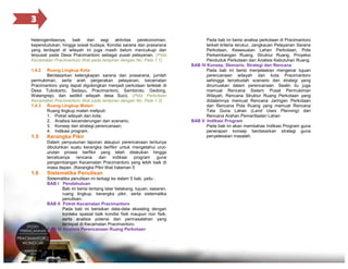 3
heterogenitasnya, baik dari segi aktivitas perekonomian,
kependudukan, hingga sosial budaya. Kondisi sarana dan prasarana
yang terdapat di wilayah ini juga masih belum mencukupi dan
terpusat pada Desa Pracimantoro sebagai pusat pelayanan. (Peta
Kecamatan Pracimantoro lihat pada lampiran dengan No. Peta 1.1)
1.4.2

Ruang Lingkup Kota
Berdasarkan kelengkapan sarana dan prasarana, jumlah
permukiman, serta arah pergerakan pelayanan, kecamatan
Pracimantoro yang dapat digolongkan menjadi perkotaan terletak di
Desa Tubokarto, Sedayu, Pracimantoro, Sambiroto, Gedong,
Watangrejo, dan sedikit wilayah desa Suci). (Peta Perkotaan
Kecamatan Pracimantoro lihat pada lampiran dengan No. Peta 1.2)
1.4.3 Ruang LIngkup Materi
Ruang lingkup materi meliputi:
1. Potret wilayah dan kota;
2. Analisis kecenderungan dan scenario;
3. Konsep dan strategi perencanaan;
4. Indikasi program.

1.5

Kerangka Pikir
Dalam penyusunan laporan ataupun perencanaan tentunya
dibutuhkan suatu kerangka berfikir untuk mengetahui uruturutan proses berfikir yang telah dilakukan hingga
tercetusnya
rencana
dan
indikasi program
guna
pengembangan Kecamatan Pracimantoro yang lebih baik di
masa depan. (Kerangka Pikir lihat halaman 5

1.6

Sistematika Penulisan
Sistematika penulisan ini terbagi ke dalam 5 bab, yaitu :
BAB I Pendahuluan
Bab ini berisi tentang latar belakang, tujuan, sasaran,
ruang lingkup, kerangka pikir, serta sistematika
penulisan.
BAB II Potret Kecamatan Pracimantoro
Pada bab ini berisikan data-data eksisting dengan
konteks spasial baik kondisi fisik maupun non fisik,
serta analisis potensi dan permasalahan yang
terdapat di Kecamatan Pracimantoro.
BAB III Analisis Perencanaan Ruang Perkotaan

Pada bab ini berisi analisa perkotaan di Pracimantoro
terkait kriteria terukur, Jangkauan Pelayanan Sarana
Perkotaan, Kesesuaian Lahan Perkotaan, Pola
Perkembangan Ruang, Struktur Ruang, Proyeksi
Penduduk Perkotaan dan Analisis Kebutuhan Ruang.
BAB IV Konsep, Skenario, Strategi dan Rencana
Pada bab ini berisi menjelaskan mengenai tujuan
perencanaan wilayah dan kota Pracimantoro
sehingga tercetuslah scenario dan strategi yang
dirumuskan dalam perencanaan. Sealin itu juga
memuat Rencana Sistem Pusat Permukiman
Wilayah, Rencana Struktur Ruang Perkotaan yang
didalamnya memuat Rencana Jaringan Perkotaan
dan Rencana Pola Ruang yang memuat Rencana
Tata Guna Lahan (Land Uses Planning) dan
Rencana Arahan Pemanfaatan Lahan
BAB V Indikasi Program
Pada bab ini akan membahas Indikasi Program guna
penerapan konsep berdasarkan strategi guna
penyelesaian masalah.

 