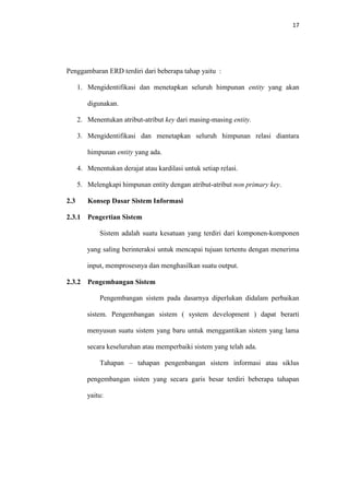 17

Penggambaran ERD terdiri dari beberapa tahap yaitu :
1. Mengidentifikasi dan menetapkan seluruh himpunan entity yang akan
digunakan.
2. Menentukan atribut-atribut key dari masing-masing entity.
3. Mengidentifikasi dan menetapkan seluruh himpunan relasi diantara
himpunan entity yang ada.
4. Menentukan derajat atau kardilasi untuk setiap relasi.
5. Melengkapi himpunan entity dengan atribut-atribut non primary key.
2.3

Konsep Dasar Sistem Informasi

2.3.1

Pengertian Sistem
Sistem adalah suatu kesatuan yang terdiri dari komponen-komponen
yang saling berinteraksi untuk mencapai tujuan tertentu dengan menerima
input, memprosesnya dan menghasilkan suatu output.

2.3.2

Pengembangan Sistem
Pengembangan sistem pada dasarnya diperlukan didalam perbaikan
sistem. Pengembangan sistem ( system development ) dapat berarti
menyusun suatu sistem yang baru untuk menggantikan sistem yang lama
secara keseluruhan atau memperbaiki sistem yang telah ada.
Tahapan – tahapan pengenbangan sistem informasi atau siklus
pengembangan sisten yang secara garis besar terdiri beberapa tahapan
yaitu:

 