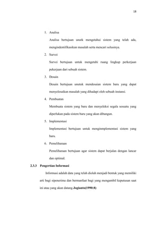 18

1. Analisa
Analisa bertujuan unutk mengetahui sistem yang telah ada,
mengindentifikasikan masalah serta mencari solusinya.
2. Survei
Survei bertujuan untuk mengetahi ruang lingkup perkerjaan
pekerjaan dari sebuah sistem.
3. Desain
Desain bertujuan unutuk mendesaian sistem baru yang dapat
menyelesaikan masalah yang dihadapi oleh sebuah instansi.
4. Pembuatan
Membuata sistem yang baru dan menyeleksi segala sesuatu yang
diperlukan pada sistem baru yang akan dibangun.
5. Implementasi
Implementasi bertujuan untuk menginmplementasi sistem yang
baru.
6. Pemeliharaan
Pemeliharaan bertujuan agar sistem dapat berjalan dengan lancar
dan optimal.
2.3.3

Pengertian Informasi
Informasi adalah data yang telah diolah menjadi bentuk yang memiliki
arti bagi sipenerima dan bermanfaat bagi yang mengambil keputusan saat
ini atau yang akan datang.Jogianto(1990:8)

 