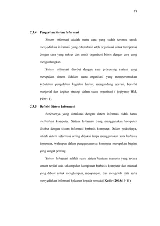 19

2.3.4

Pengertian Sistem Informasi
Sistem informasi adalah suatu cara yang sudah tertentu untuk
menyediakan informasi yang dibutuhkan oleh organisasi untuk beroperasi
dengan cara yang sukses dan unutk organisasi bisnis dengan cara yang
menguntungkan.
Sistem informasi disebut dengan cara processing system yang
merupakan sistem didalam sustu organisasi yang mempertemukan
kebutuhan pengolahan kegiatan harian, mengandung operasi, bersifat
manjerial dan kegitan strategi dalam suatu organisasi ( jogiyanto HM,
1998:11).

2.3.5

Definisi Sistem Informasi
Sebenarnya yang dimaksud dengan sistem informasi tidak harus
melibatkan komputer. Sistem Informasi yang menggunakan komputer
disebut dengan sistem informasi berbasis komputer. Dalam prakteknya,
istilah sistem informasi sering dipakai tanpa menggunakan kata berbasis
komputer, walaupun dalam penggunaannya komputer merupakan bagian
yang sangat penting.
Sistem Informasi adalah suatu sistem bantuan manusia yang secara
umum terdiri atas sekumpulan komponen berbasis komputer dan manual
yang dibuat untuk menghimpun, menyimpan, dan mengelola data serta
menyediakan informasi keluaran kepada pemakai.Kadir (2003:10-11)

 