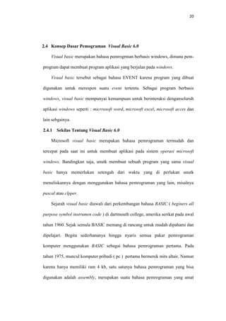 20

2.4 Konsep Dasar Pemograman Visual Basic 6.0
Visual basic merupakan bahasa pemrogrman berbasis windows, dimana pemprogram dapat membuat program aplikasi yang berjalan pada windows.
Visual basic tersebut sebagai bahasa EVENT karena program yang dibuat
digunakan untuk merespon suatu event tertentu. Sebagai program berbasis
windows, visual basic mempunyai kemampuan untuk berinteraksi denganseluruh
aplikasi windows seperti : micrrosoft word, microsoft excel, microsoft acces dan
lain sebgainya.
2.4.1

Sekilas Tentang Visual Basic 6.0

Microsoft visual basic merupakan bahasa pemrograman termudah dan
tercepat pada saat ini untuk membuat aplikasi pada sistem operasi microsoft
windows. Bandingkan saja, unutk membuat sebuah program yang sama visual
basic hanya memerlukan setengah dari waktu yang di perlukan unutk
menuliskannya dengan menggunakan bahasa pemrograman yang lain, misalnya
pascal atau clpper.
Sejarah visual basic diawali dari perkembangan bahasa BASIC ( beginers all
purpose symbol instrumen code ) di dartmouth college, amerika serikat pada awal
tahun 1960. Sejak semula BASIC memang di rancang untuk mudah dipahami dan
dipelajari. Begitu sederhananya hingga nyaris semua pakar pemrograman
komputer menggunakan BASIC sebagai bahasa pemrograman pertama. Pada
tahun 1975, muncul komputer pribadi ( pc ) pertama bermerek mits altair. Namun
karena hanya memiliki ram 4 kb, satu satunya bahasa pemrograman yang bisa
digunakan adalah assembly, merupakan suatu bahasa pemrograman yang amat

 