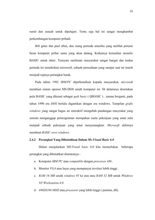 21

rumit dan susuah untuk dipelajari. Tentu saja hal ini sangat menghambat
perkembangan komputer pribadi.
Bill gates dan paul allen, dua orang pemuda amerika yang melihat potensi
besar komputer pribai sama yang akan datang. Keduanya kemudian menulis
BASIC untuk altair. Ternyata sambutan masyarakat sangat hangat dan kedua
pemuda ini mendirikan microsoft, sebuah perusahaan yang sampai saat ini masih
menjadi rajanya perangkat lunak.
Pada tahun 1982 IBM/PC diperkenalkan kepada masyarakat, microsoft
membuat sistem operasi MS-DOS unutk komputer ini. Di dalamnya disertakan
pula BASIC yang dikenal sebagai quik basic ( QBASIC ) . zaman berganti, pada
tahun 1990 era DOS berlalu digantikan dengan era windows. Tampilan grafis
windows yang sangat bagus an interaktif mengubah pandangan masyrakat yang
semula menganggap pemrograman merupakan suetu pekerjaan yang amat sulit
menjadi sebuah pekerjaan yang amat menyenangkan. Microsoft akhirnya
membuat BASIC versi windows.
2.4.2

Perangkat Yang Dibutuhkan Dalam Ms-Visual Basic 6.0
Dalam menjalankan MS-Visual basic 6.0 kita memerlukan

beberapa

perangkat yang dibutuhkan diantaranya :
a. Komputer IBM PC atau compatible dengan processor 486 .
b. Monitor VGA atau layar yang mempunyai revolusi lebih tinggi .
c. RAM 16 MB unutk windows 95 ke atas atau RAM 32 MB untuk Windows
NT Workstation 4.0.
d. 486DX/66 MHZ atau processor yang lebih tinggi ( pentiun, dll).

 