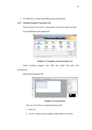 22

e. CD-ROM driver untuk memudahkan proses penginstalan.
2.4.3

Memulai Program Visual Basic 6.0
Untuk memulai Visual Basic : buka pilihan Visual Basic pada star menu.
Layar pembukaan akan tampak sbb:

Gambar 2.1 Tampilan Awal Visual Basic 6.0
Untuk membuat program baru pilih atau dobel klik pada icon
stanrdard.exe
Maka muncul tampilan sbb :

Gambar 2.2 Layar Desain
Intervase Visual Basic mengandung elemen sbb:
a. Menu bar
b. Toolbar- tempat unutk mengakses objek dalam visual basic.

 