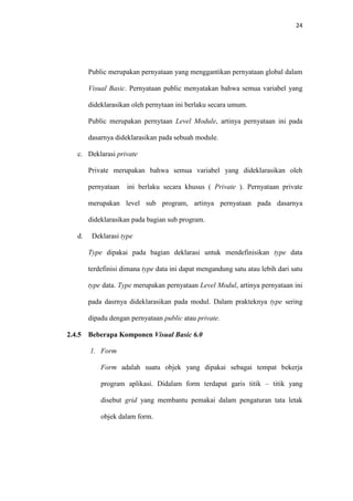 24

Public merupakan pernyataan yang menggantikan pernyataan global dalam
Visual Basic. Pernyataan public menyatakan bahwa semua variabel yang
dideklarasikan oleh pernytaan ini berlaku secara umum.
Public merupakan pernytaan Level Module, artinya pernyataan ini pada
dasarnya dideklarasikan pada sebuah module.
c. Deklarasi private
Private merupakan bahwa semua variabel yang dideklarasikan oleh
pernyataan

ini berlaku secara khusus ( Private ). Pernyataan private

merupakan level sub program, artinya pernyataan pada dasarnya
dideklarasikan pada bagian sub program.
d.

Deklarasi type
Type dipakai pada bagian deklarasi untuk mendefinisikan type data
terdefinisi dimana type data ini dapat mengandung satu atau lebih dari satu
type data. Type merupakan pernyataan Level Modul, artinya pernyataan ini
pada dasrnya dideklarasikan pada modul. Dalam prakteknya type sering
dipadu dengan pernyataan public atau private.

2.4.5

Beberapa Komponen Visual Basic 6.0
1. Form
Form adalah suatu objek yang dipakai sebagai tempat bekerja
program aplikasi. Didalam form terdapat garis titik – titik yang
disebut grid yang membantu pemakai dalam pengaturan tata letak
objek dalam form.

 