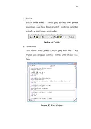 27

5. Toolbar
Toolbar adalah tombol – tombol yang mewakili suatu perintah
tertentu dari visual basic. Biasanya tombol – tombol ini merupakan
perintah – perintah yang sering digunakan.

Gambar 2.6 Tool Bar
6. Code window
Code window adalah jendela – jendela yang berisi kode – kode
program yang merupakan instruksi – instruksi untuk aplikasi visual
basic.

Gambar 2.7 Code Windows

 