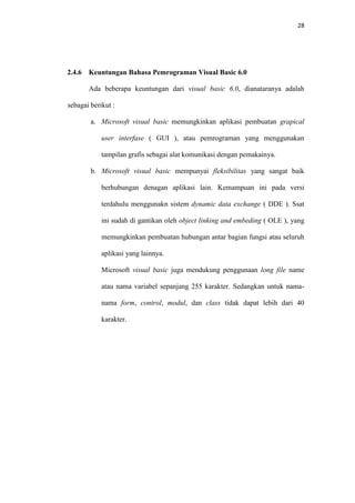 28

2.4.6

Keuntungan Bahasa Pemrograman Visual Basic 6.0
Ada beberapa keuntungan dari visual basic 6.0, dianataranya adalah

sebagai berikut :
a. Microsoft visual basic memungkinkan aplikasi pembuatan grapical
user interfase ( GUI ), atau pemrograman yang menggunakan
tampilan grafis sebagai alat komunikasi dengan pemakainya.
b. Microsoft visual basic mempunyai fleksibilitas yang sangat baik
berhubungan denagan aplikasi lain. Kemampuan ini pada versi
terdahulu menggunakn sistem dynamic data exchange ( DDE ). Ssat
ini sudah di gantikan oleh object linking and embeding ( OLE ), yang
memungkinkan pembuatan hubungan antar bagian fungsi atau seluruh
aplikasi yang lainnya.
Microsoft visual basic juga mendukung penggunaan long file name
atau nama variabel sepanjang 255 karakter. Sedangkan untuk namanama form, control, modul, dan class tidak dapat lebih dari 40
karakter.

 