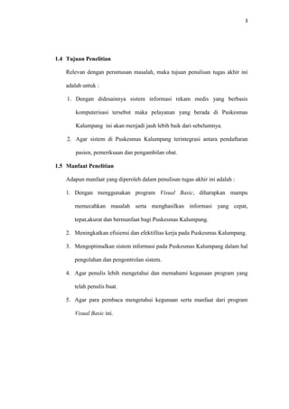 3

1.4 Tujuan Penelitian
Relevan dengan perumusan masalah, maka tujuan penulisan tugas akhir ini
adalah untuk :
1. Dengan didesainnya sistem informasi rekam medis yang berbasis
komputerisasi tersebut maka pelayanan yang berada di Puskesmas
Kalumpang ini akan menjadi jauh lebih baik dari sebelumnya.
2. Agar sistem di Puskesmas Kalumpang terintegrasi antara pendaftaran
pasien, pemeriksaan dan pengambilan obat.
1.5 Manfaat Penelitian
Adapun manfaat yang diperoleh dalam penulisan tugas akhir ini adalah :
1. Dengan menggunakan program Visual Basic, diharapkan mampu
memecahkan masalah serta menghasilkan informasi yang cepat,
tepat,akurat dan bermanfaat bagi Puskesmas Kalumpang.
2. Meningkatkan efisiensi dan efektifitas kerja pada Puskesmas Kalumpang.
3. Mengoptimalkan sistem informasi pada Puskesmas Kalumpang dalam hal
pengolahan dan pengontrolan sistem.
4. Agar penulis lebih mengetahui dan memahami kegunaan program yang
telah penulis buat.
5. Agar para pembaca mengetahui kegunaan serta manfaat dari program
Visual Basic ini.

 