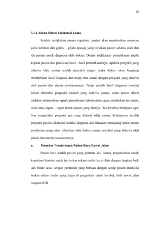 30

3.1.2 Aliran Sistem Informasi Lama
Setelah melakukan proses registrasi, pasien akan memberikan anamesa
yaitu keluhan dan gejala – gejala apasaja yang dirsakan pasien selama sakit dan
ide pasien untuk diagnosa oleh dokter. Dokter melakukan pemeriksaan medis
kepada pasien dan penulisan hasil - hasil pemeriksaannya. Apabila penyakit yang
diderita oleh pasien adalah penyakit ringan maka dokter akan langsung
memberikan hasil diagnosa dan resep obat sesuai dengan penyakit yang diderita
oleh pasien dan aturan pemakaiannya. Tetapi apabila hasil diagnosa tersebut
belum diketahui penytakit apakah yang diderita pasien, maka pasien diberi
tindsksn selamjutnya seperti pemriksaan laboratorium guna melakukan tes darah,
urine atau organ – organ tubuh pasien yang lainnya. Tes tersebut bertujuan agar
bisa mengetahui penyakit apa yang diderita oleh pasien. Selanjutnya setelah
penyakit pasien diketahui melalui diagnosa dan tindakan penunjang maka proses
pemberian resep akan diberikan oleh dokter sesuai penyakit yang diderita oleh
pasien dan aturan pemakaiannya.
a.

Prosedur Penerirmaan Pasien Baru Rawat Jalan
Pasien baru adalah pasien yang pertama kali datang kepuskesmas unutk

keperluan berobat untuk itu berkas rekam medis harus diisi dengan lengkap baik
dan benar sesui dengan peraturan yang berlaku dengan setiap pasien memiliki
berkas rekam medis yang dapat di pergunkan untuk berobat, baik rawat jalan
maupun IGD

 