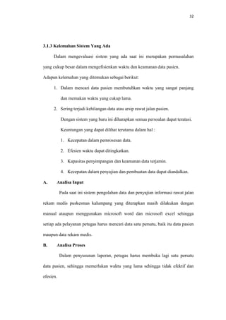 32

3.1.3 Kelemahan Sistem Yang Ada
Dalam mengevaluasi sistem yang ada saat ini merupakan permasalahan
yang cukup besar dalam mengefisienkan waktu dan keamanan data pasien.
Adapun kelemahan yang ditemukan sebagai berikut:
1. Dalam mencari data pasien membutuhkan waktu yang sangat panjang
dan memakan waktu yang cukup lama.
2. Sering terjadi kehilangan data atau arsip rawat jalan pasien.
Dengan sistem yang baru ini diharapkan semua persoalan dapat teratasi.
Keuntungan yang dapat dilihat terutama dalam hal :
1. Kecepatan dalam pemrosesan data.
2. Efesien waktu dapat ditingkatkan.
3. Kapasitas penyimpangan dan keamanan data terjamin.
4. Kecepatan dalam penyajian dan pembuatan data dapat diandalkan.
A.

Analisa Input
Pada saat ini sistem pengolahan data dan penyajian informasi rawat jalan

rekam medis puskesmas kalumpang yang diterapkan masih dilakukan dengan
manual ataupun menggunakan microsoft word dan microsoft excel sehingga
setiap ada pelayanan petugas harus mencari data satu persatu, baik itu data pasien
maupun data rekam medis.
B.

Analisa Proses
Dalam penyusunan laporan, petugas harus membuka lagi satu persatu

data pasien, sehingga memerlukan waktu yang lama sehingga tidak efektif dan
efesien.

 