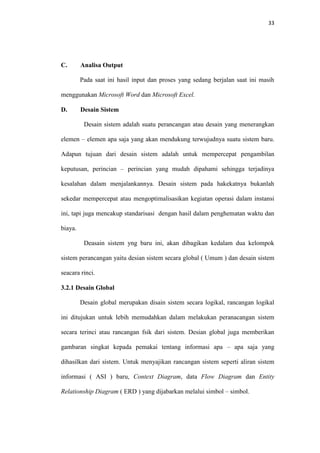 33

C.

Analisa Output
Pada saat ini hasil input dan proses yang sedang berjalan saat ini masih

menggunakan Microsoft Word dan Microsoft Excel.
D.

Desain Sistem
Desain sistem adalah suatu perancangan atau desain yang menerangkan

elemen – elemen apa saja yang akan mendukung terwujudnya suatu sistem baru.
Adapun tujuan dari desain sistem adalah untuk mempercepat pengambilan
keputusan, perincian – perincian yang mudah dipahami sehingga terjadinya
kesalahan dalam menjalankannya. Desain sistem pada hakekatnya bukanlah
sekedar mempercepat atau mengoptimalisasikan kegiatan operasi dalam instansi
ini, tapi juga mencakup standarisasi dengan hasil dalam penghematan waktu dan
biaya.
Deasain sistem yng baru ini, akan dibagikan kedalam dua kelompok
sistem perancangan yaitu desian sistem secara global ( Umum ) dan desain sistem
seacara rinci.
3.2.1 Desain Global
Desain global merupakan disain sistem secara logikal, rancangan logikal
ini ditujukan untuk lebih memudahkan dalam melakukan peranacangan sistem
secara terinci atau rancangan fsik dari sistem. Desian global juga memberikan
gambaran singkat kepada pemakai tentang informasi apa – apa saja yang
dihasilkan dari sistem. Untuk menyajikan rancangan sistem seperti aliran sistem
informasi ( ASI ) baru, Context Diagram, data Flow Diagram dan Entity
Relationship Diagram ( ERD ) yang dijabarkan melalui simbol – simbol.

 
