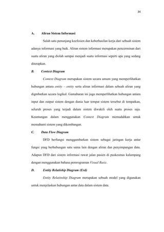 34

A.

Aliran Sistem Informasi
Salah satu penunjang keefesien dan keberhasilan kerja dari sebuah sistem

adanya informasi yang baik. Aliran sistem informasi merupakan pencerminan dari
suatu aliran yang diolah sampai menjadi suatu informasi seperti apa yang sedang
diterapkan.
B.

Context Diagram
Context Diagram merupakan sistem secara umum yang memperlihatkan

hubungan antara entity – entity serta aliran informasi dalam sebuah aliran yang
digmbarkan secara logikal. Gamabaran ini juga memperlihatkan hubungan antara
input dan output sistem dengan dunia luar tempat sistem tersebut di tempatkan,
seluruh proses yang terjadi dalam sistem diwakili oleh suatu proses saja.
Keuntungan dalam menggunakan Context Diagram memudahkan untuk
memahami sistem yang dikembangan.
C.

Data Flow Diagram
DFD berfungsi menggambarkan sistem sebagai jaringan kerja antar

fungsi ynag berhubungan satu sama lain dengan aliran dan penyimpangan data.
Adapun DFD dari sistem informasi rawat jalan pasien di puskesmas kalumpang
dengan menggunakan bahasa pemrograman Visual Basic.
D.

Entity Relatiship Diagram (Erd)
Entity Relatinship Diagram merupakan sebuah model yang digunakan

untuk menjelaskan hubungan antar data dalam sistem data.

 