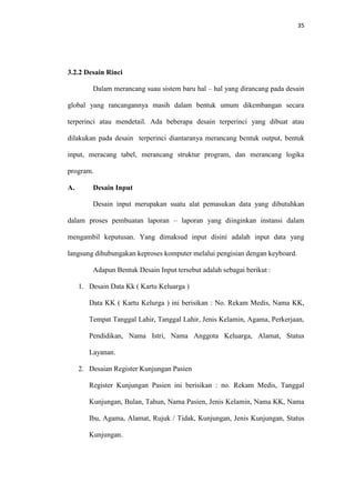 35

3.2.2 Desain Rinci
Dalam merancang suau sistem baru hal – hal yang dirancang pada desain
global yang rancangannya masih dalam bentuk umum dikembangan secara
terperinci atau mendetail. Ada beberapa desain terperinci yang dibuat atau
dilakukan pada desain terperinci diantaranya merancang bentuk output, bentuk
input, meracang tabel, merancang struktur program, dan merancang logika
program.
A.

Desain Input
Desain input merupakan suatu alat pemasukan data yang dibutuhkan

dalam proses pembuatan laporan – laporan yang diinginkan instansi dalam
mengambil keputusan. Yang dimaksud input disini adalah input data yang
langsung dihubungakan keproses komputer melalui pengisian dengan keyboard.
Adapun Bentuk Desain Input tersebut adalah sebagai berikut :
1. Desain Data Kk ( Kartu Keluarga )
Data KK ( Kartu Kelurga ) ini berisikan : No. Rekam Medis, Nama KK,
Tempat Tanggal Lahir, Tanggal Lahir, Jenis Kelamin, Agama, Perkerjaan,
Pendidikan, Nama Istri, Nama Anggota Keluarga, Alamat, Status
Layanan.
2. Desaian Register Kunjungan Pasien
Register Kunjungan Pasien ini berisikan : no. Rekam Medis, Tanggal
Kunjungan, Bulan, Tahun, Nama Pasien, Jenis Kelamin, Nama KK, Nama
Ibu, Agama, Alamat, Rujuk / Tidak, Kunjungan, Jenis Kunjungan, Status
Kunjungan.

 