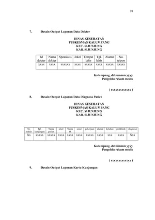 39

7.

Desain Output Laporan Data Dokter
DINAS KESEHATAN
PUSKESMAS KALUMPANG
KEC. SIJUNJUNG
KAB. SIJUNJUNG
Id
Nama Speasialis Jekel Tempat Tgl. Alamat No.
dokter dokter
lahir
lahir
telpon
xxxx xxxx
xxxxxx xxxx xxxxx xxxx xxxxx xxxxx

Kalumpang, dd mmmm yyyy
Pengelola rekam medis

( xxxxxxxxxxxxx )
8.

Desain Output Laporan Data Diagnosa Pasien
DINAS KESEHATAN
PUSKESMAS KALUMPANG
KEC. SIJUNJUNG
KAB. SIJUNJUNG

No
indeks

Tgl.
kunjungan

Xx

xxxxx

Nama
pasien

jekel

Nama
kk

umur

pekerjaan

alamat

keluhan

poliklinik

diagnosa

xxxxx xxxx xxxx xxxx

xxxxx

xxxx

xxx

xxxx

Xxx

Kalumpang, dd mmmm yyyy
Pengelola rekam medis

( xxxxxxxxxxxxx )
9.

Desain Output Laporan Kartu Kunjungan

 