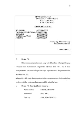 40

DINAS KESEHATAN
PUSKESMAS KALUMPANG
KEC. SIJUNJUNG
KAB. SIJUNJUNG
KARTU KUNJUNGAN
NO. INDEKS
: XXXXXXXXX
TANGGAL KUNJUNGAN : XXXXXXXXX
NAMA KK
: XXXXXXXXX
STATUS LAYANAN
: XXXXXXXXX
JORONG
: XXXXXXXXX
Kalumpang, dd mmmm yyyy
Pengelola rekam medis

( xxxxxxxxxxxxx )

C.

Desain File
Dalam merancang suatu sistem yang baik dibutuhkan beberapa file yang

bertujuan unutk memudahkan pengambilan informasi data. File – file ini akan
saling berkaitan satu sama lainnya dan dapat digunakan sesui dengan kebutuhan
pemakain atau user.
Adapun flie – file yang akan digunakan dalam rancangan sistem informasi rekam
medis rawat jalan puskesmas kalumpang adalah sebgai berikut :
1.

Desain File Data Kk ( Kertu Keluarga )
Nama database

: dbREKAMMEDIS

Nama tabel

: DATA KK

Field key

: NO._REKAM MEDIS

 