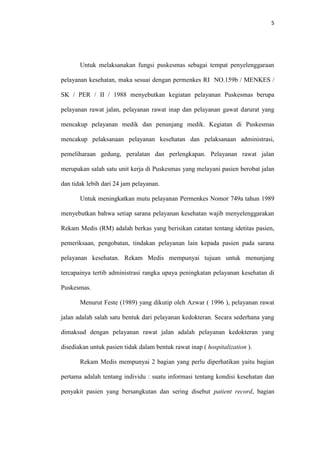 5

Untuk melaksanakan fungsi puskesmas sebagai tempat penyelenggaraan
pelayanan kesehatan, maka sesuai dengan permenkes RI NO.159b / MENKES /
SK / PER / II / 1988 menyebutkan kegiatan pelayanan Puskesmas berupa
pelayanan rawat jalan, pelayanan rawat inap dan pelayanan gawat darurat yang
mencakup pelayanan medik dan penunjang medik. Kegiatan di Puskesmas
mencakup pelaksanaan pelayanan kesehatan dan pelaksanaan administrasi,
pemeliharaan gedung, peralatan dan perlengkapan. Pelayanan rawat jalan
merupakan salah satu unit kerja di Puskesmas yang melayani pasien berobat jalan
dan tidak lebih dari 24 jam pelayanan.
Untuk meningkatkan mutu pelayanan Permenkes Nomor 749a tahun 1989
menyebutkan bahwa setiap sarana pelayanan kesehatan wajib menyelenggarakan
Rekam Medis (RM) adalah berkas yang berisikan catatan tentang idetitas pasien,
pemeriksaan, pengobatan, tindakan pelayanan lain kepada pasien pada sarana
pelayanan kesehatan. Rekam Medis mempunyai tujuan untuk menunjang
tercapainya tertib administrasi rangka upaya peningkatan pelayanan kesehatan di
Puskesmas.
Menurut Feste (1989) yang dikutip oleh Azwar ( 1996 ), pelayanan rawat
jalan adalah salah satu bentuk dari pelayanan kedokteran. Secara sederhana yang
dimaksud dengan pelayanan rawat jalan adalah pelayanan kedokteran yang
disediakan untuk pasien tidak dalam bentuk rawat inap ( hospitalization ).
Rekam Medis mempunyai 2 bagian yang perlu diperhatikan yaitu bagian
pertama adalah tentang individu : suatu informasi tentang kondisi kesehatan dan
penyakit pasien yang bersangkutan dan sering disebut patient record, bagian

 