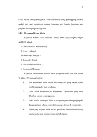 6

kedua adalah tentang manajemen : suatu informasi tetang pertanggung jawaban
apakah dari segi manajemen maupun keuangan dari kondisi kesehatan dan
penyakit pasien yang bersangkutan.
2.1.2 Kegunaan Rekam Medis
Kegunaan Rekam Medis menurut Gibony, 1991 yang disingkat dengan
ALFRED adalah :
1.Administration ( Administrasi )
2. Legal ( Hukum )
3.Finansial ( Keuangan )
4. Research ( Riset )
5. Education ( Pendidikan )
6. Document ( Dokumen )
Kegunaan rekam medis menurut dirjen pelayanan medik depked ri nomor
78 tahun 1991 sebagai berikut :
1.

Alat komunikasi antar dokter dan tenaga ahli yang terlibat dalam
pembicaraan pelayanan kesehatan.

2.

Dasar untuk merencanakan pengobatan / perawatan yang harus
diberikan kepada seorang pasien.

3.

Bukti tertulis atas segala tindakan pelayanan perkembangan penyakit
dan pengobatan selama pasien berkunjung / dirawat di rumah sakit.

4.

Bahan yang berguna untuk analisa, penelitian, dan evaluasi terhadap
kualitas pelayanan yang diberikan kepada pasien.

 