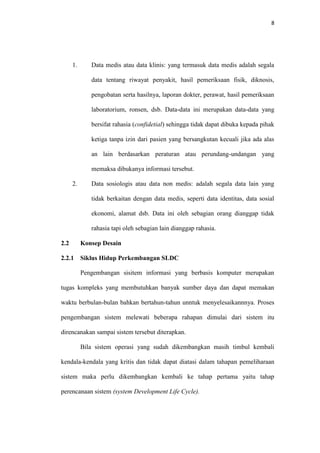 8

1.

Data medis atau data klinis: yang termasuk data medis adalah segala
data tentang riwayat penyakit, hasil pemeriksaan fisik, diknosis,
pengobatan serta hasilnya, laporan dokter, perawat, hasil pemeriksaan
laboratorium, ronsen, dsb. Data-data ini merupakan data-data yang
bersifat rahasia (confidetial) sehingga tidak dapat dibuka kepada pihak
ketiga tanpa izin dari pasien yang bersangkutan kecuali jika ada alas
an lain berdasarkan peraturan atau perundang-undangan yang
memaksa dibukanya informasi tersebut.

2.

Data sosiologis atau data non medis: adalah segala data lain yang
tidak berkaitan dengan data medis, seperti data identitas, data sosial
ekonomi, alamat dsb. Data ini oleh sebagian orang dianggap tidak
rahasia tapi oleh sebagian lain dianggap rahasia.

2.2

Konsep Desain

2.2.1

Siklus Hidup Perkembangan SLDC
Pengembangan sisitem informasi yang berbasis komputer merupakan

tugas kompleks yang membutuhkan banyak sumber daya dan dapat memakan
waktu berbulan-bulan bahkan bertahun-tahun unntuk menyelesaikannnya. Proses
pengembangan sistem melewati beberapa rahapan dimulai dari sistem itu
direncanakan sampai sistem tersebut diterapkan.
Bila sistem operasi yang sudah dikembangkan masih timbul kembali
kendala-kendala yang kritis dan tidak dapat diatasi dalam tahapan pemeliharaan
sistem maka perlu dikembangkan kembali ke tahap pertama yaitu tahap
perencanaan sistem (system Development Life Cycle).

 