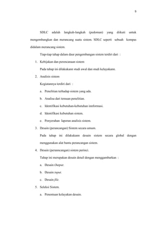 9

SDLC

adalah

langkah-langkah

(pedoman)

yang

diikuti

untuk

mengembangkan dan merancang suatu sistem. SDLC seperti sebuah kompas
didalam merancang sistem.
Tiap-tiap tahap dalam daur pengembangan sistem terdiri dari :
1. Kebijakan dan perencanaan sistem
Pada tahap ini dilakukann studi awal dan studi kelayakann.
2. Analisis sistem
Kegiatannya terdiri dari :
a. Penelitian terhadap sistem yang ada.
b. Analisa dari temuan penelitian.
c. Identifikasi kebutuhan-kebutuhan innformasi.
d. Identifikasi kebutuhan sistem.
e. Penyerahan laporan analisis sistem.
3. Desain (perancangan) Sistem secara umum.
Pada tahap ini dilakukann desain sistem secara global dengan
menggunakan alat bantu perancangan sistem.
4. Desain (peranncangan) sistem perinci.
Tahap ini merupakan desain detail dengan menggambarkan :
a. Desain Output.
b. Desain input.
c. Desain file.
5. Seleksi Sistem.
a. Penentuan kelayakan desain.

 