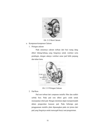 Gb. 2.12 Rem Cakram
a. Komponen-komponen Cakram
1. Piringan cakram
Pada umumnya cakram terbuat dari besi tuang dang
diberi lubang-lubang yang fungsinya untuk ventilasi serta
pendingin, dengan adanya ventilasi umur pad lebih panjang
dan tahan lama.

Gb. 2.13 Piringan Cakram
2. Pad Rem
Pad rem terbuat dari campuran metallic fiber dan sedikit
serbuk besi. Pada pad rem diberi garis celah untuk
menunjukan tebal pad. Dengan demikian dapat mempermudah
dalam pengecekan keausan pad. Pada beberapa pad,
pengguanaan metallic plate dipasangkan pada sisi piston dari
pad yang fungsinya untuk mencegah bunyi saat pengereman.

11

 