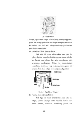 Gb. 2.14 Pad Rem
3. Caliper juga disebut dengan cylinder body, memegang pistonpiston dan dilengkapi saluran saat minyak rem yang disalurkan
ke silinder. Pada disc brake terdapat beberapa jenis caliper
yang diantaranya adalah :
1) Tipe Fixed Caliper (double piston)
Pada tipe ini piston ditempatkan pada dua sisi
caliper. Radiasi panas fixed caliper terbatas karena silinder
rem berada pada cakram dan velg, menyebabkan sulit
tercapainya

pendinginan.

Untuk

itu

membutuhkan

penambahan komponen yang banyak guna mengatasi hal
tersebut. Jenis fixed caliper ini sudah jarang digunakan.

Gb. 2.15 Tipe Fixed Caliper
2) Floating Caliper (single Piston)
Pada tipe ini piston ditempatkan pada satu sisi
caliper, system kerjanya adalah tekanan hidrolis dari
master

silinder,

12

kemudian

mendorong

piston

dan

 