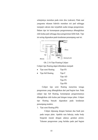 selanjutnya menekan pada rotor disc (cakram). Pada saat
yangsama tekanan hidrolis menekan sisi pad sehingga
menjepit cakram dan terjadilah usaha tenaga pengereman.
Dalam tipe ini kemampuan pengeremannya dibangkitkan
oleh kedua pad sehingga daya pengereman lebih baik. Tipe
ini sering digunakan pada kendaraan penumpang saat ini.

Gb. 2.16 Tipe Floating Caliper
Caliper tipe floating dapat dibedakan menjadi
Tipe semi floating

Tipe FS

Tipe full floating

Tipe F
Tipe AD
Tipe FS
Tipe PD

Caliper

tipe

semi

floating

menerima

tenaga

pengereman yang dibangkitkan dari pad bagian luar. Pada
caliper tipe full floating, kemampuan pengeremannya
dibangkitkan oleh kedua pad dengan torque plate. Caliper
tipe

floating

banyak

digunakan

pada

kendaraan

penumpang modern.
1. Tipe semi floating (PS)
Caliper dipasang dengan bantuan dua buah pen
pada torque plate. Apabila rem bekerja, maka body
bergerak masuk dengan adanya gerakan piston.
Tekanan pengereman yang berlaku pada pad bagian

13

 