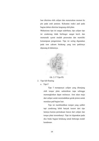 luar diterima oleh caliper dan meneruskan momen ke
pin pada arah putaran. Kekuatan reaksi pad pada
bagian dalam diterima langsung oleh plate.
Mekanisme tipe ini sangat sederhana, tipe caliper tipe
ini cenderung tidak berfungsi sangat kecil, dan
memenuhi syarat mudah perawatan dan memiliki
kemampuan pengereman. Tipe ini sering digunakan
pada rem cakram belakang yang rem parkirnya
dipasang di dalamnya.

Gb. 2.17 Tipe PS
2. Tipe full floating
a. Tipe F
Tipe f mempunyai caliper yang ditunjang
oleh torque plate sedemikian rupa sehingga
memungkinkan dapat meluncur. Arm akan maju
dari caliper untuk memindahkan gerak piston untuk
menekan pad bagian luar.
Tipe ini membutuhkan tempat yang sedikit
tapi cenderung lebih banyak teseret dari tipe
lainnya karena permukaan luncur dari caliper dan
torque plate tersembunyi. Tipe ini digunakan pada
disc brake bagian belakang untuk beberapa model
kendaraan.

14

 