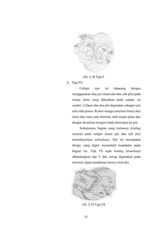 Gb. 2.18 Tipe F
b. Tipe FS
Caliper

tipe

ini

dipasang

dengan

menggunakan dua pin (main pin dan sub pin) pada
torque plate yang dibautkan pada caliper itu
sendiri. Caliper dan dua pin digerakan sebagai satu
unit oleh piston. Reaksi tenaga (reaction force) dari
inner dan outer pad diterima oleh torque plate dan
dengan demikian (torque) tidak diteruskan ke pin.
Selanjutnya, bagian yang meluncur (sliding
section) pada caliper (main pin dan sub pin)
disembunyikan seluruhnya. Hal ini merupakan
design yang dapat menambah keandalan pada
bagian ini. Tipe FS agak kurang terseretnya
dibandingkan tipe F dan sering digunakan pada
rem-rem depan kendaraan luxury (mewah).

Gb. 2.19 Tipe FS

15

 