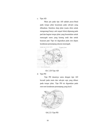 c. Tipe AD
Main pin pada tipe AD adalah press-fitted
pada torque plate kesamaan pada sub-pin yang
dibautkan. Stainless shep plate (suatu shim untuk
mengurangi bunyi, anti sequel shim) dipasang pada
pad dan bagian torque plate yang besentuhan untuk
mencegah suara yang kurang enak dan untuk
keausan pad. Tipe ini digunakan pada rem depan
kendaraan penumpang ukuran menengah.

Gb. 2.20 Tipe AD
d. Tipe PD
Tipe PD dasarnya sama dengan tipe AD
kecuali pada main dan sub-pin saja yang dibaut
pada torque plate. Tipe PD ini digunakan pada
rem-rem kendaraan penumpang yang kecil.

Gb.2.21 Tipe PD

16

 