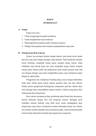 BAB IV
PEMBAHASAN

A. Fungsi
Fungsi rem yaitu :
1. Untuk mengurangi kecepatan kendaraan
2. Untuk menghentikan laju kendaraan
3. Memungkinkan kendaraan parker ditempat menurun
4. Sebagai alat pengaman dan menjamin pengendaraan yang aman.

B. Prinsip Kerja Rem Cakram
System rem piringan bekerja dengan adanya suatu gerak gesek antara
pad rem yang diam dengan piringan yang berputar. Pada kendaraan berjalan
mesin berfungsi mengubah energy panas menjadi energy kinetic maka
sebaliknya dari prinsip kerja rem yaitu mengubah energy kinetic menjadi
energy panas dimana pada saat pengereman akan terjadi gesekan antar pad
rem dengan piringan yang akan menghasilkan panas yang selanjutnya panas
dilepas ke udara bebas.
Penggunaan rem selanjutnya berulang-ulang sesuai dengan kebutuhan,
maka akan timbul panas karena adanya gesekan antar pad dan cakram.
Selama proses pengereman berlangsung, temperature pad dan cakram akan
naik sehingga akan menyebabkan cakram memuai. Cakram yang panas akan
mengurangi daya pengereman.
Rem cakram mempunyai batas pembuatan pada bentuk dan ukurannya.
Karena berkaitan dengan aksi self enegizing limited. Sehingga perlu
tambahan tekanan hidrolik yang lebih besar untuk mendapatkan daya
pengereman yang efisien. Komponen tersebut dinamakan boster rem. Boster
rem mampu melipat gandakan daya penekanan pedal, waktu penekanan pedal
lemah mampu diteruskan menjadi daya pengereman yang besar.

19

 