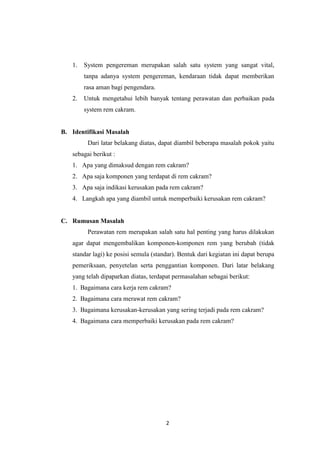 1.

System pengereman merupakan salah satu system yang sangat vital,
tanpa adanya system pengereman, kendaraan tidak dapat memberikan
rasa aman bagi pengendara.

2.

Untuk mengetahui lebih banyak tentang perawatan dan perbaikan pada
system rem cakram.

B. Identifikasi Masalah
Dari latar belakang diatas, dapat diambil beberapa masalah pokok yaitu
sebagai berikut :
1. Apa yang dimaksud dengan rem cakram?
2. Apa saja komponen yang terdapat di rem cakram?
3. Apa saja indikasi kerusakan pada rem cakram?
4. Langkah apa yang diambil untuk memperbaiki kerusakan rem cakram?

C. Rumusan Masalah
Perawatan rem merupakan salah satu hal penting yang harus dilakukan
agar dapat mengembalikan komponen-komponen rem yang berubah (tidak
standar lagi) ke posisi semula (standar). Bentuk dari kegiatan ini dapat berupa
pemeriksaan, penyetelan serta penggantian komponen. Dari latar belakang
yang telah dipaparkan diatas, terdapat permasalahan sebagai berikut:
1. Bagaimana cara kerja rem cakram?
2. Bagaimana cara merawat rem cakram?
3. Bagaimana kerusakan-kerusakan yang sering terjadi pada rem cakram?
4. Bagaimana cara memperbaiki kerusakan pada rem cakram?

2

 