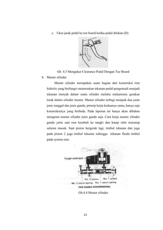 c. Ukur jarak pedal ke toe board ketika pedal ditekan (D)

Gb. 4.3 Mengukur Clearance Pedal Dengan Toe Board
b. Master silinder
Master silinder merupakan suatu bagian dari konstruksi rem
hidrolis yang berfungsi meneruskan tekanan pedal pengemudi menjadi
tekanan minyak dalam suatu silinder melalui mekanisme gerakan
torak dalam silinder master. Master silinder terbagi menjadi dua yaitu
jenis tunggal dan jenis ganda, prinsip kerja keduanya sama, hanya saja
konstruksinya yang berbeda. Pada laporan ini hanya akan dibahan
mengenai master silinder jenis ganda saja. Cara kerja master silinder
ganda yaitu saat rem kembali ke tangki dan katup inlet menutup
saluran masuk. Saat piston bergerak lagi, timbul tekanan dan juga
pada piston 2 juga timbul tekanan sehingga tekanan fluida timbul
pada system rem.

Gb.4.4 Master silinder

21

 