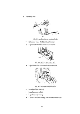 Pembongkaran

Gb. 4.5 pembongkaran master silinder
 Keluarkan brake fluid dari bleeder screw
 Lepaskan brake tube dari master silinder

Gb. 4.6 Melepas Hose dan Tube
 Lepaskan master silinder dari brake booster

Gb. 4.7 Melepas Master Silinder
 Lepaskan fluid reservoir
 Lepaskan stopper bolt
 Lepaskan stopper ring
 Keluarka piston assembly dari master silinder body

22

 