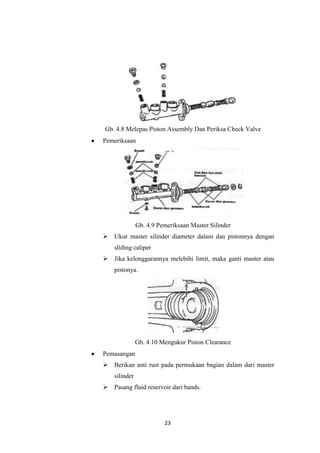 Gb. 4.8 Melepas Piston Assembly Dan Periksa Check Valve
Pemeriksaan

Gb. 4.9 Pemeriksaan Master Silinder
 Ukur master silinder diameter dalam dan pistonnya dengan
sliding caliper
 Jika kelonggarannya melebihi limit, maka ganti master atau
pistonya.

Gb. 4.10 Mengukur Piston Clearance
Pemasangan
 Berikan anti rust pada permukaan bagian dalam dari master
silinder
 Pasang fluid reservoir dari bands.

23

 