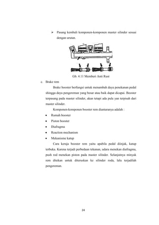  Pasang kembali komponen-komponen master silinder sesuai
dengan urutan.

Gb. 4.11 Memberi Anti Rust
c. Brake rem
Brake booster berfungsi untuk menambah daya penekanan pedal
shingga daya pengereman yang besar atau baik dapat dicapai. Booster
terpasang pada master silinder, akan tetapi ada pula yan terpisah dari
master silinder.
Komponen-komponen booster rem diantaranya adalah :
Rumah booster
Piston booster
Diafragma
Reaction mechanism
Mekanisme katup
Cara keraja booster rem yaitu apabila pedal diinjak, katup
terbuka. Karena terjadi perbedaan tekanan, udara menekan diafragma,
push rod menekan piston pada master silinder. Selanjutnya minyak
rem ditekan untuk diteruskan ke silinder roda, lalu terjadilah
pengereman.

24

 