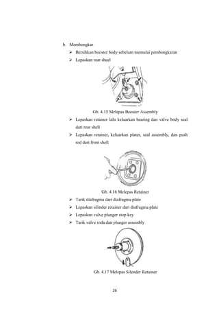 b. Membongkar
 Bersihkan booster body sebelum memulai pembongkaran
 Lepaskan rear sheel

Gb. 4.15 Melepas Booster Assembly
 Lepaskan retainer lalu keluarkan bearing dan valve body seal
dari rear shell
 Lepaskan retainer, keluarkan plater, seal assembly, dan push
rod dari front shell

Gb. 4.16 Melepas Retainer
 Tarik diafragma dari diafragma plate
 Lepaskan silinder retainer dari diafragma plate
 Lepaskan valve plunger stop key
 Tarik valve roda dan plunger assembly

Gb. 4.17 Melepas Silender Retainer

26

 
