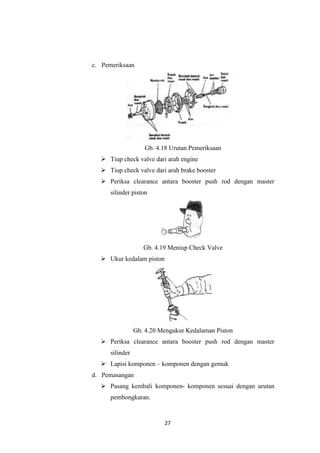 c. Pemeriksaan

Gb. 4.18 Urutan Pemeriksaan
 Tiup check valve dari arah engine
 Tiup check valve dari arah brake booster
 Periksa clearance antara booster push rod dengan master
silinder piston

Gb. 4.19 Meniup Check Valve
 Ukur kedalam piston

Gb. 4.20 Mengukur Kedalaman Piston
 Periksa clearance antara booster push rod dengan master
silinder
 Lapisi komponen – komponen dengan gemuk
d. Pemasangan
 Pasang kembali komponen- komponen sesuai dengan urutan
pembongkaran.

27

 