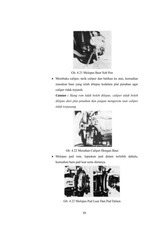 Gb. 4.21 Melepas Baut Sub Pen
Membuka caliper, tarik caliper dan balikan ke atas, kemudian
masukan baut yang telah dilepas kedalam plat penahan agar
caliper tidak terjatuh.
Catatan : Slang rem tidak boleh dilepas, caliper tidak boleh
dilepas dari plat penahan dan jangan mengerem saat caliper
tidak terpasang.

Gb. 4.22 Menahan Caliper Dengan Baut
Melepas pad rem, lepaskan pad dalam terlebih dahulu,
kemudian baru pad luar serta shimnya.

Gb. 4.23 Melepas Pad Luar Dan Pad Dalam

29

 